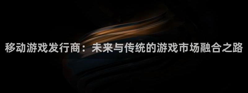 亿万28官网平台代理开号：移动游戏发行商：未来与传统的游戏市场融合之路